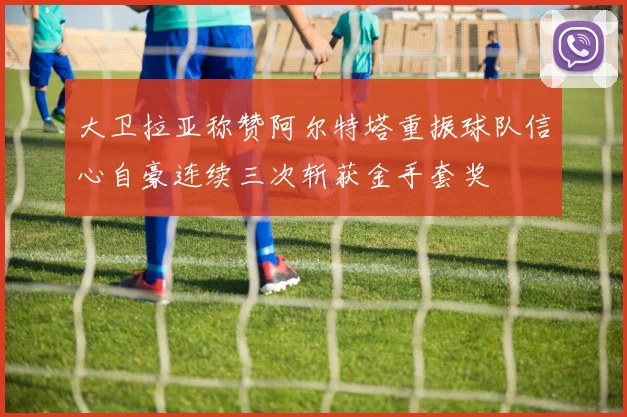 大卫拉亚称赞阿尔特塔重振球队信心自豪连续三次斩获金手套奖