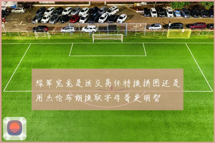 绿军究竟是该交易怀特换拼图还是用杰伦布朗换取字母哥更明智