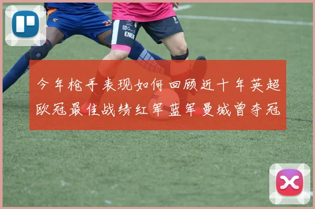 今年枪手表现如何回顾近十年英超欧冠最佳战绩红军蓝军曼城曾夺冠