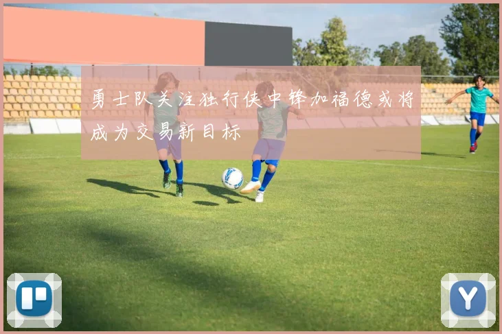 勇士队关注独行侠中锋加福德或将成为交易新目标