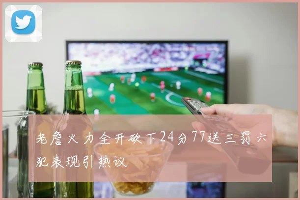 老詹火力全开砍下24分77送三罚六犯表现引热议