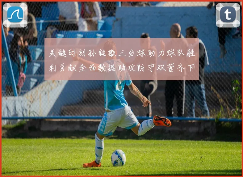 关键时刻孙铭徽三分球助力球队胜利贡献全面数据助攻防守双管齐下