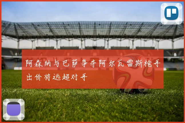 阿森纳与巴萨争夺阿尔瓦雷斯枪手出价将远超对手