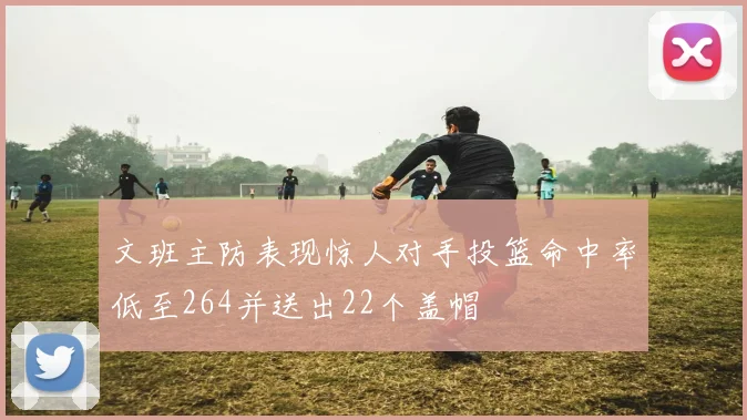 文班主防表现惊人对手投篮命中率低至264并送出22个盖帽