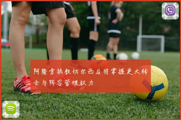 阿隆索执教切尔西后将掌握更大转会与阵容管理权力
