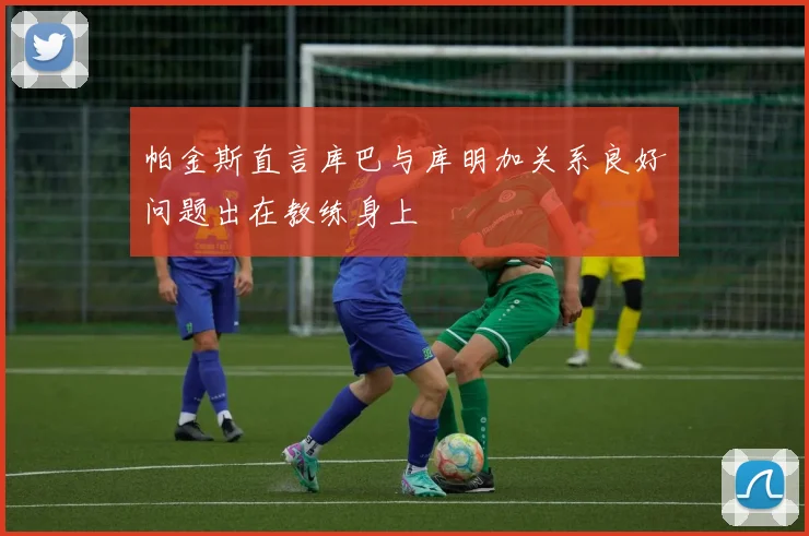 帕金斯直言库巴与库明加关系良好问题出在教练身上