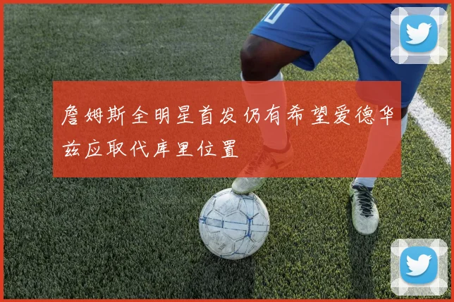 詹姆斯全明星首发仍有希望爱德华兹应取代库里位置