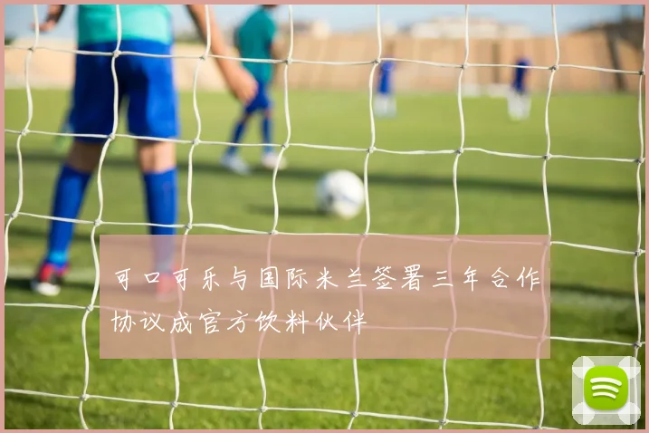 可口可乐与国际米兰签署三年合作协议成官方饮料伙伴